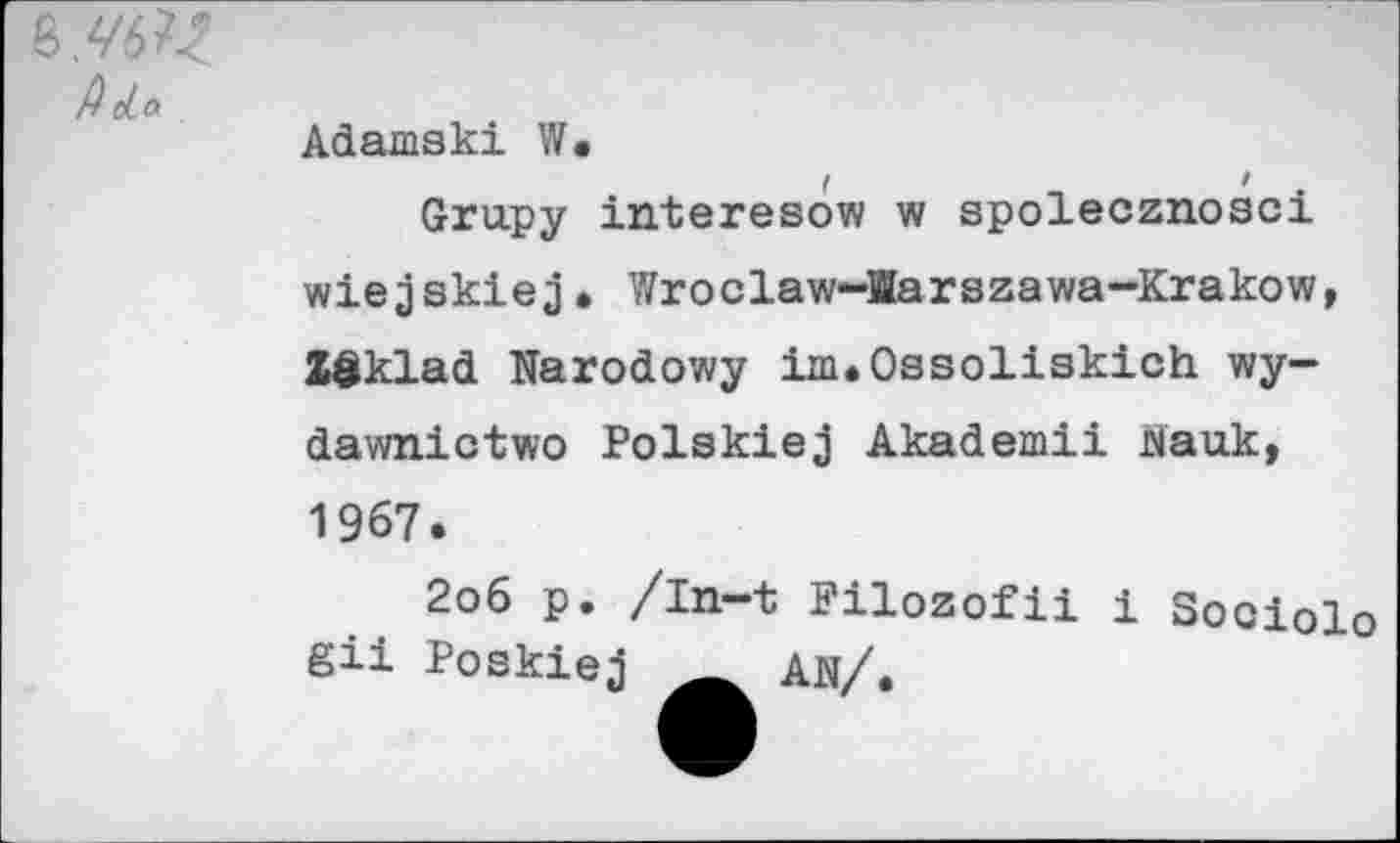 ﻿
Adamski W.
Grupy interesow w spolecznosci wiejskiej• Wroclaw-Harszawa-Krakow, Zöklad Narodowy im.Ossoliskich wy-dawnictwo Polskiej Akademii Mauk, 1967.
2o6 p. /In-t Filozofii i Sociolo gü Poskiej AN/.